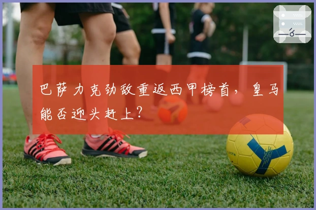 巴萨力克劲敌重返西甲榜首，皇马能否迎头赶上？