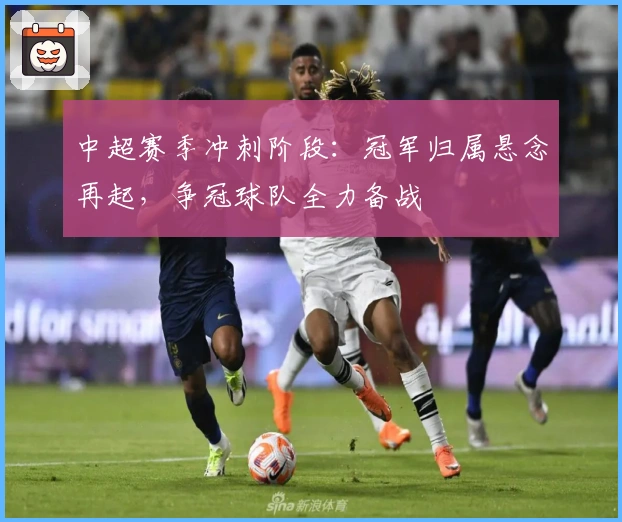 中超赛季冲刺阶段：冠军归属悬念再起，争冠球队全力备战