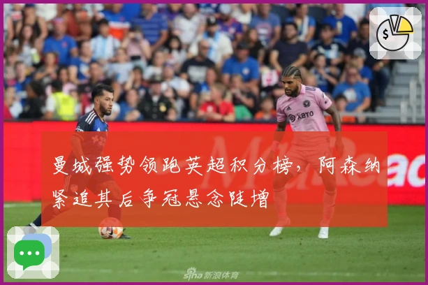 曼城强势领跑英超积分榜，阿森纳紧追其后争冠悬念陡增