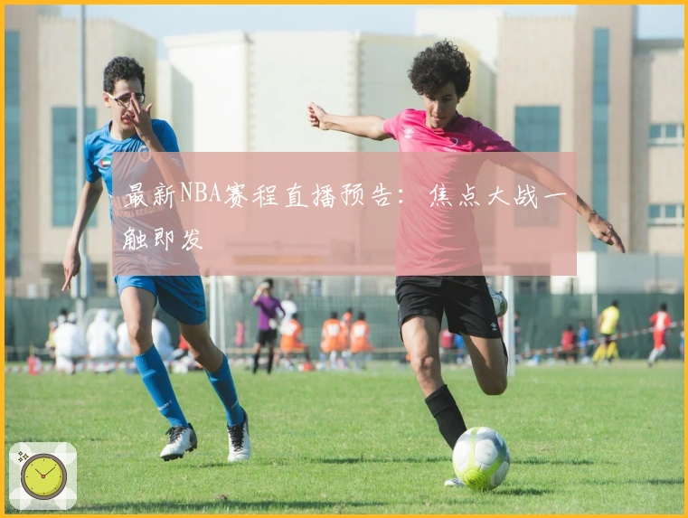 最新NBA赛程直播预告：焦点大战一触即发