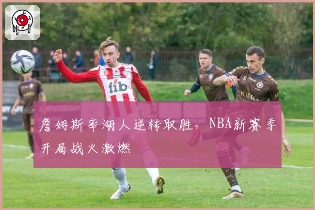 詹姆斯率湖人逆转取胜，NBA新赛季开局战火激燃