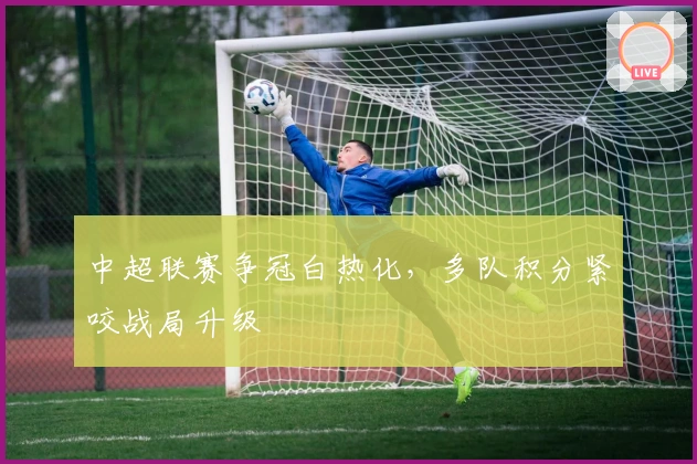 中超联赛争冠白热化，多队积分紧咬战局升级