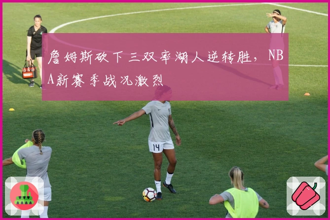 詹姆斯砍下三双率湖人逆转胜，NBA新赛季战况激烈