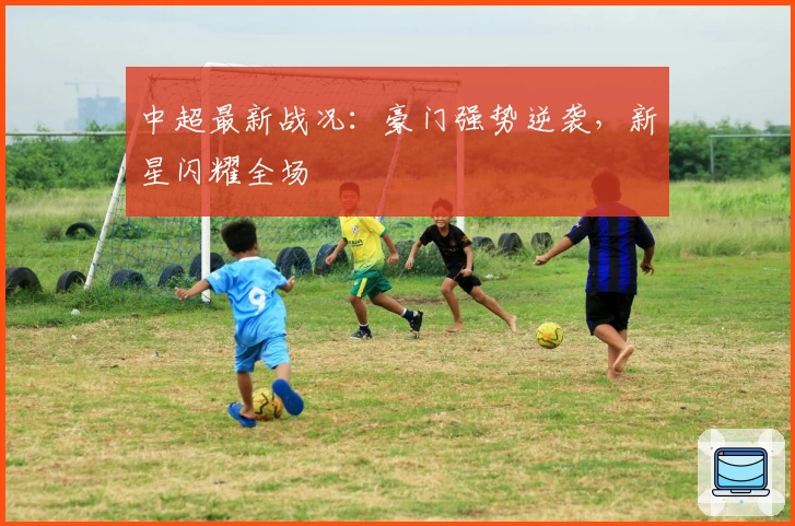 中超最新战况：豪门强势逆袭，新星闪耀全场