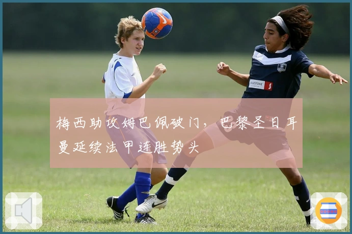 梅西助攻姆巴佩破门，巴黎圣日耳曼延续法甲连胜势头