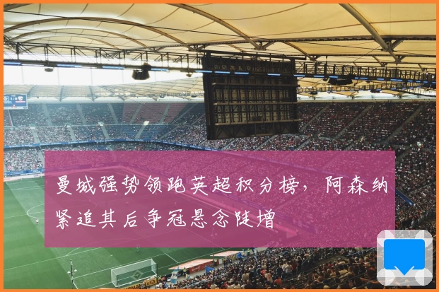 曼城强势领跑英超积分榜,阿森纳紧追其后争冠悬念陡增