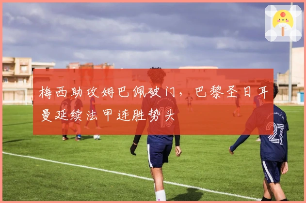 梅西助攻姆巴佩破门，巴黎圣日耳曼延续法甲连胜势头