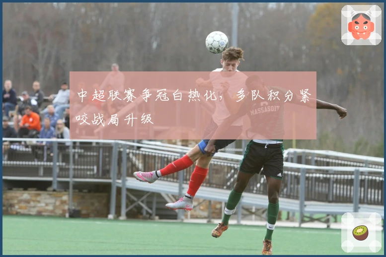 中超联赛争冠白热化，多队积分紧咬战局升级